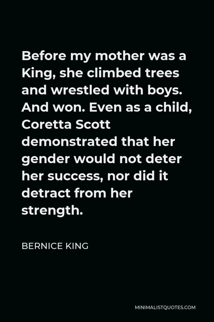 Bernice King Quote - Before my mother was a King, she climbed trees and wrestled with boys. And won. Even as a child, Coretta Scott demonstrated that her gender would not deter her success, nor did it detract from her strength.