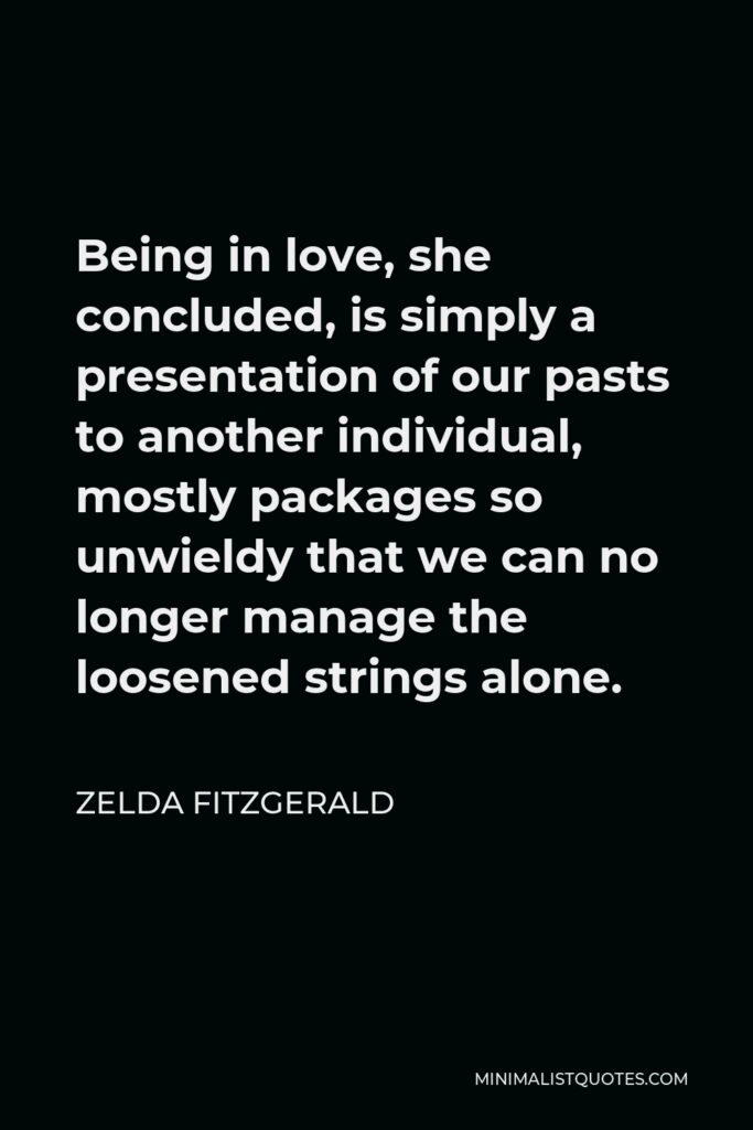 Zelda Fitzgerald Quote - Being in love, she concluded, is simply a presentation of our pasts to another individual, mostly packages so unwieldy that we can no longer manage the loosened strings alone.