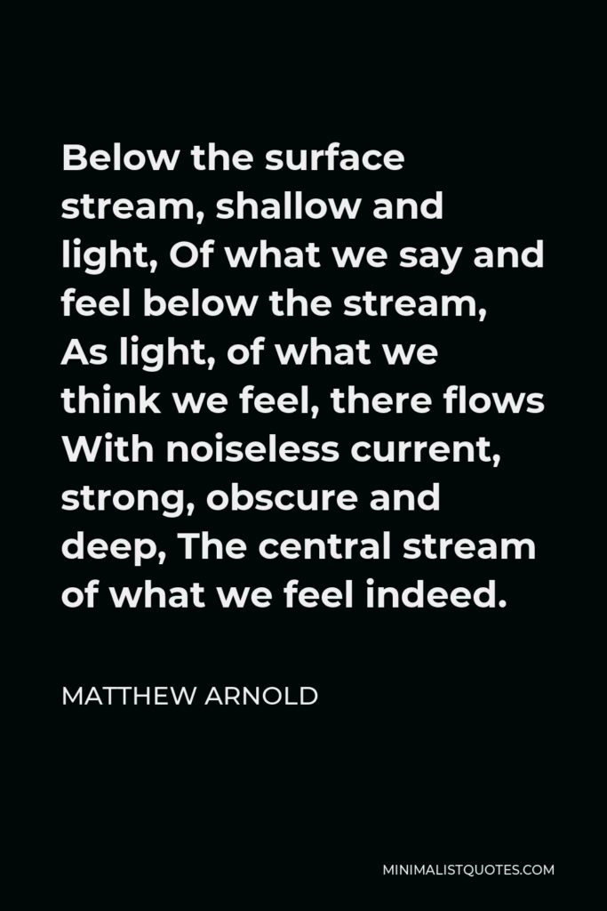 Matthew Arnold Quote - Below the surface stream, shallow and light, Of what we say and feel below the stream, As light, of what we think we feel, there flows With noiseless current, strong, obscure and deep, The central stream of what we feel indeed.