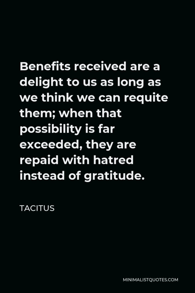 Tacitus Quote - Benefits received are a delight to us as long as we think we can requite them; when that possibility is far exceeded, they are repaid with hatred instead of gratitude.