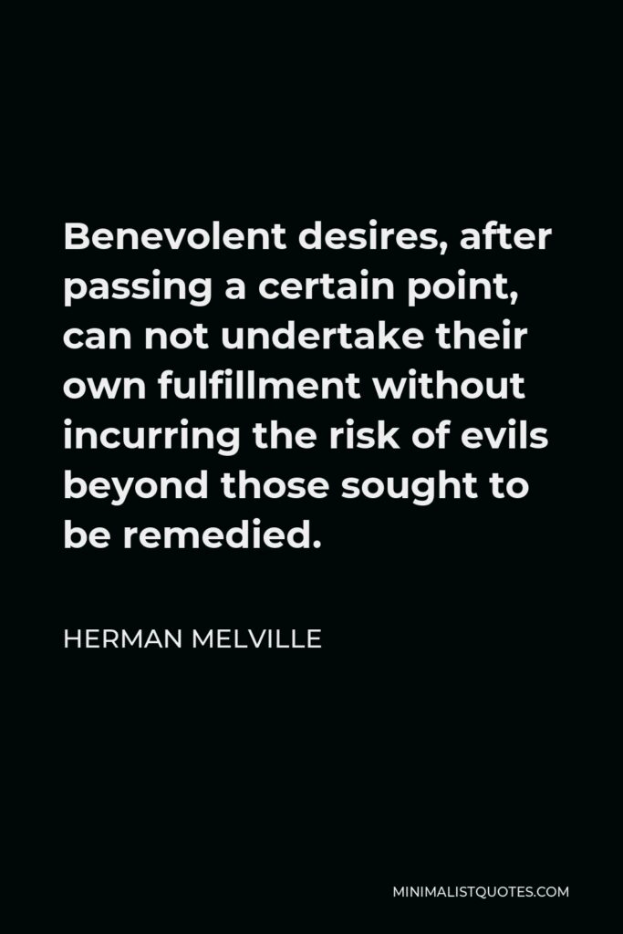 Herman Melville Quote - Benevolent desires, after passing a certain point, can not undertake their own fulfillment without incurring the risk of evils beyond those sought to be remedied.
