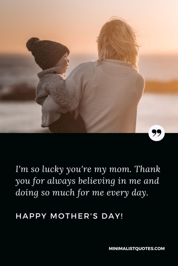 Best mother's day wishes: I'm so lucky you're my mom. Thank you for always believing in me and doing so much for me every day. Happy Mothers Day!