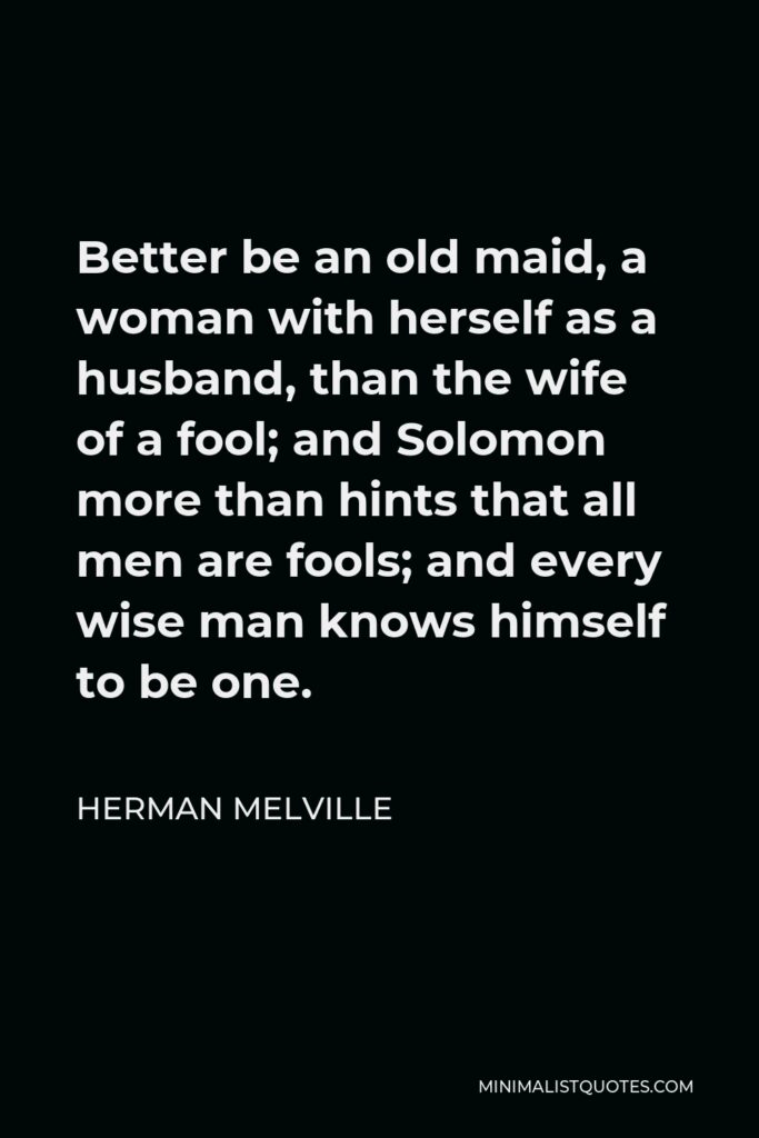 Herman Melville Quote - Better be an old maid, a woman with herself as a husband, than the wife of a fool; and Solomon more than hints that all men are fools; and every wise man knows himself to be one.