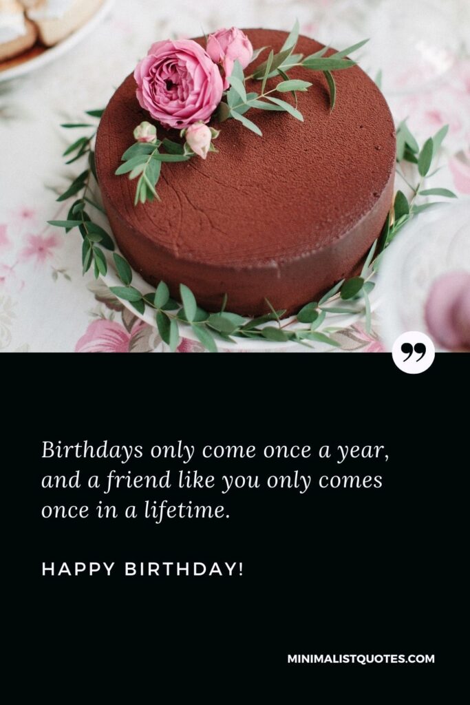 Birthday message to a friend: Birthdays only come once a year, and a friend like you only comes once in a lifetime. Happy Birthday!