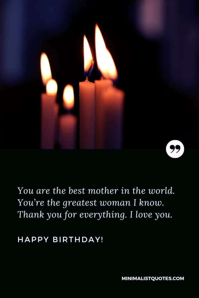 Birthday wishes for mother: You are the best mother in the world. You’re the greatest woman I know. Thank you for everything. I love you. Happy Birthday!