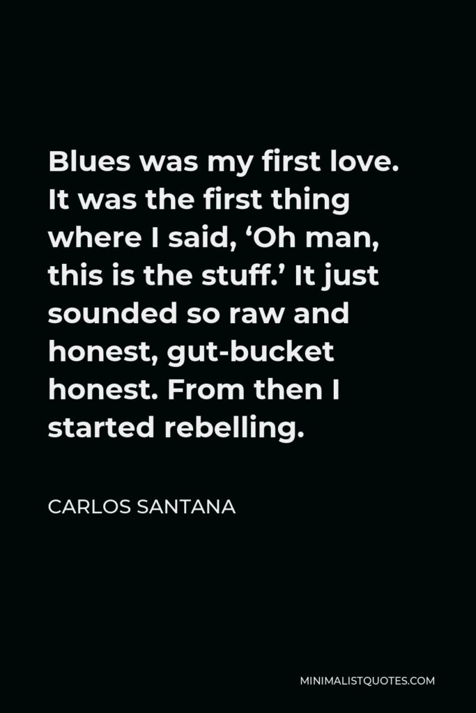 Carlos Santana Quote - Blues was my first love. It was the first thing where I said, ‘Oh man, this is the stuff.’ It just sounded so raw and honest, gut-bucket honest. From then I started rebelling.