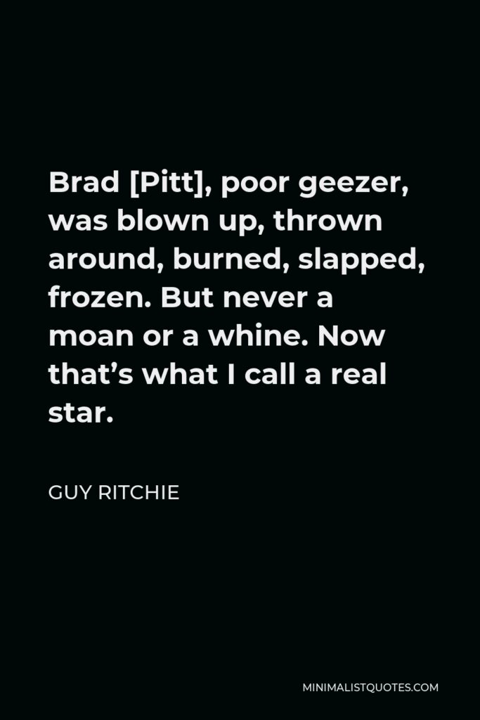 Guy Ritchie Quote - Brad [Pitt], poor geezer, was blown up, thrown around, burned, slapped, frozen. But never a moan or a whine. Now that’s what I call a real star.