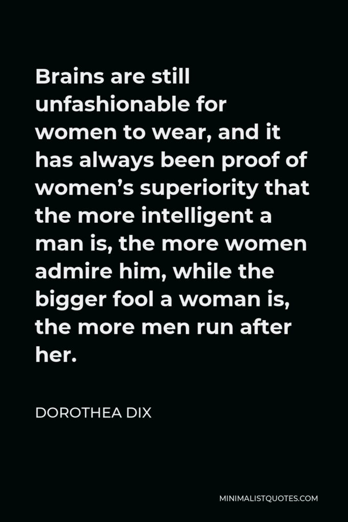 Dorothea Dix Quote - Brains are still unfashionable for women to wear, and it has always been proof of women’s superiority that the more intelligent a man is, the more women admire him, while the bigger fool a woman is, the more men run after her.