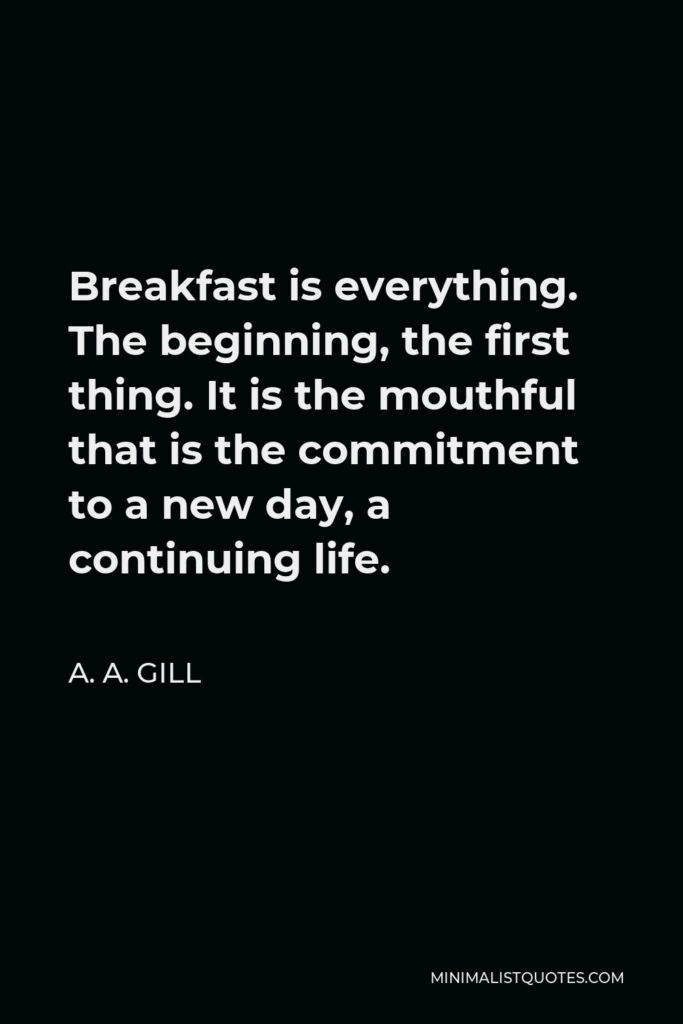 A. A. Gill Quote - Breakfast is everything. The beginning, the first thing. It is the mouthful that is the commitment to a new day, a continuing life.