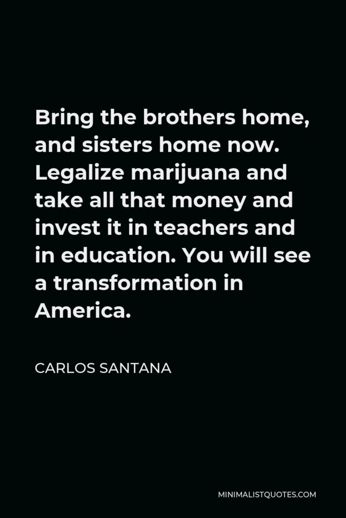 Carlos Santana Quote - Bring the brothers home, and sisters home now. Legalize marijuana and take all that money and invest it in teachers and in education. You will see a transformation in America.