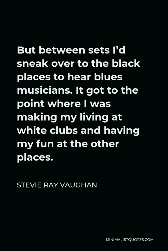 Stevie Ray Vaughan Quote - But between sets I’d sneak over to the black places to hear blues musicians. It got to the point where I was making my living at white clubs and having my fun at the other places.