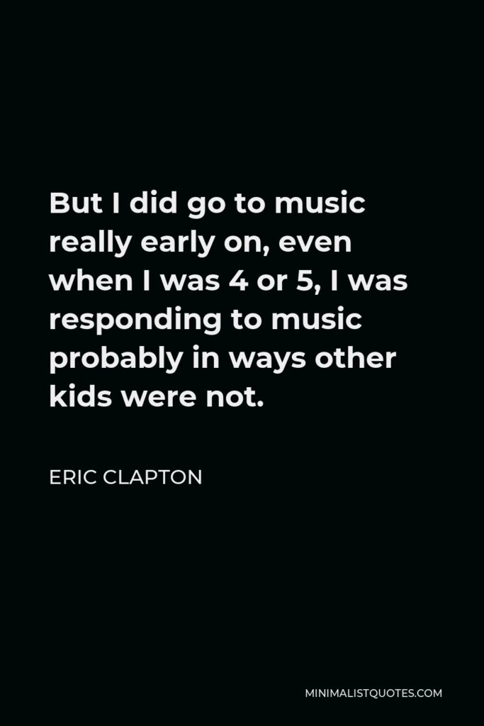 Eric Clapton Quote - But I did go to music really early on, even when I was 4 or 5, I was responding to music probably in ways other kids were not.