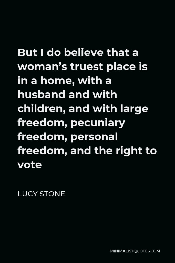 Lucy Stone Quote - But I do believe that a woman’s truest place is in a home, with a husband and with children, and with large freedom, pecuniary freedom, personal freedom, and the right to vote