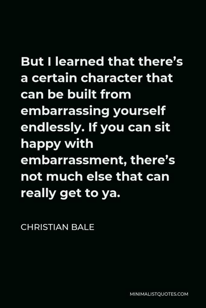 Christian Bale Quote - But I learned that there’s a certain character that can be built from embarrassing yourself endlessly. If you can sit happy with embarrassment, there’s not much else that can really get to ya.