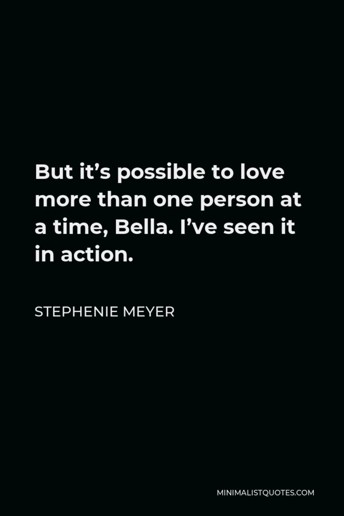 Stephenie Meyer Quote - But it’s possible to love more than one person at a time, Bella. I’ve seen it in action.