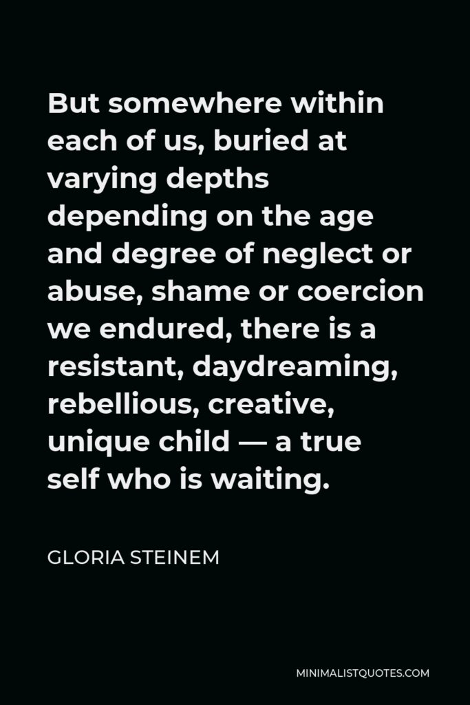 Gloria Steinem Quote - But somewhere within each of us, buried at varying depths depending on the age and degree of neglect or abuse, shame or coercion we endured, there is a resistant, daydreaming, rebellious, creative, unique child — a true self who is waiting.