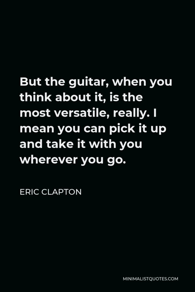Eric Clapton Quote - But the guitar, when you think about it, is the most versatile, really. I mean you can pick it up and take it with you wherever you go.