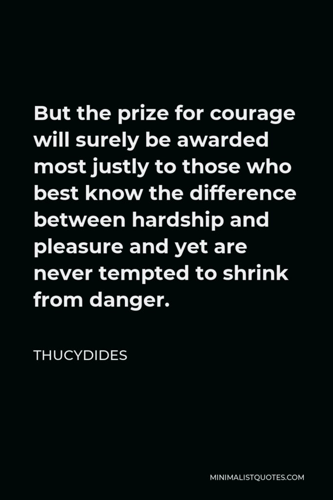 Thucydides Quote - But the prize for courage will surely be awarded most justly to those who best know the difference between hardship and pleasure and yet are never tempted to shrink from danger.