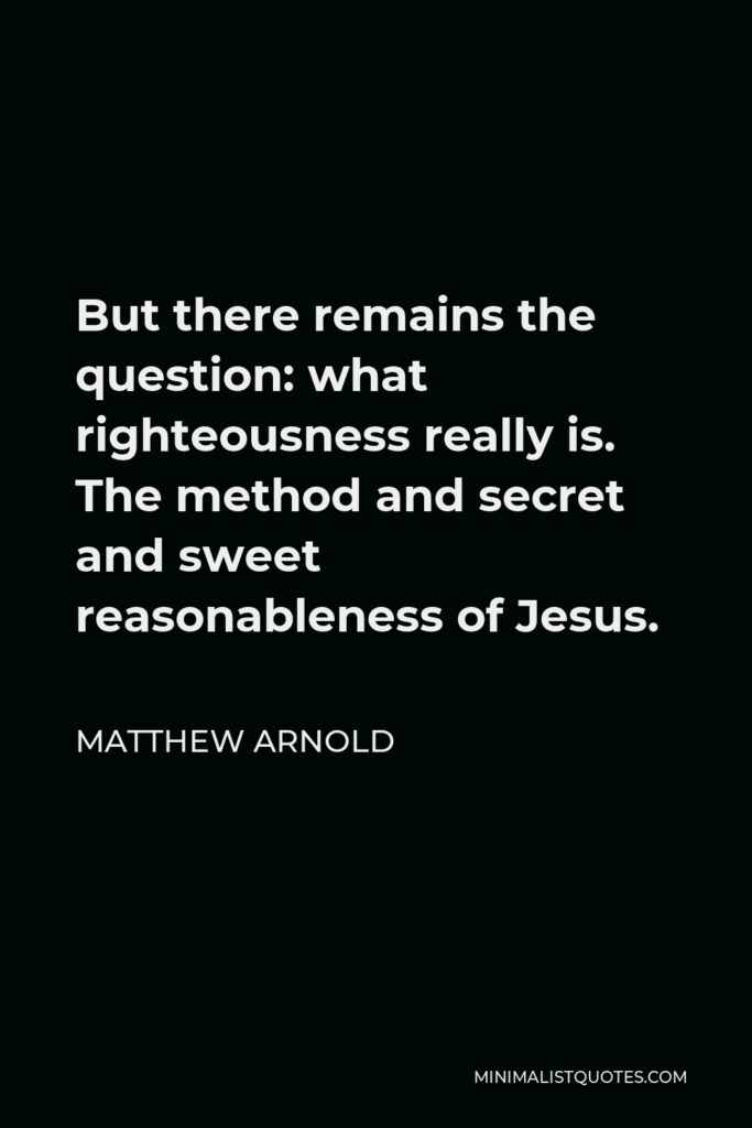 Matthew Arnold Quote - But there remains the question: what righteousness really is. The method and secret and sweet reasonableness of Jesus.