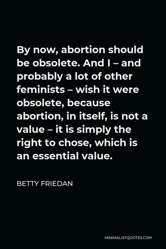 Betty Friedan Quote - By now, abortion should be obsolete. And I – and probably a lot of other feminists – wish it were obsolete, because abortion, in itself, is not a value – it is simply the right to chose, which is an essential value.