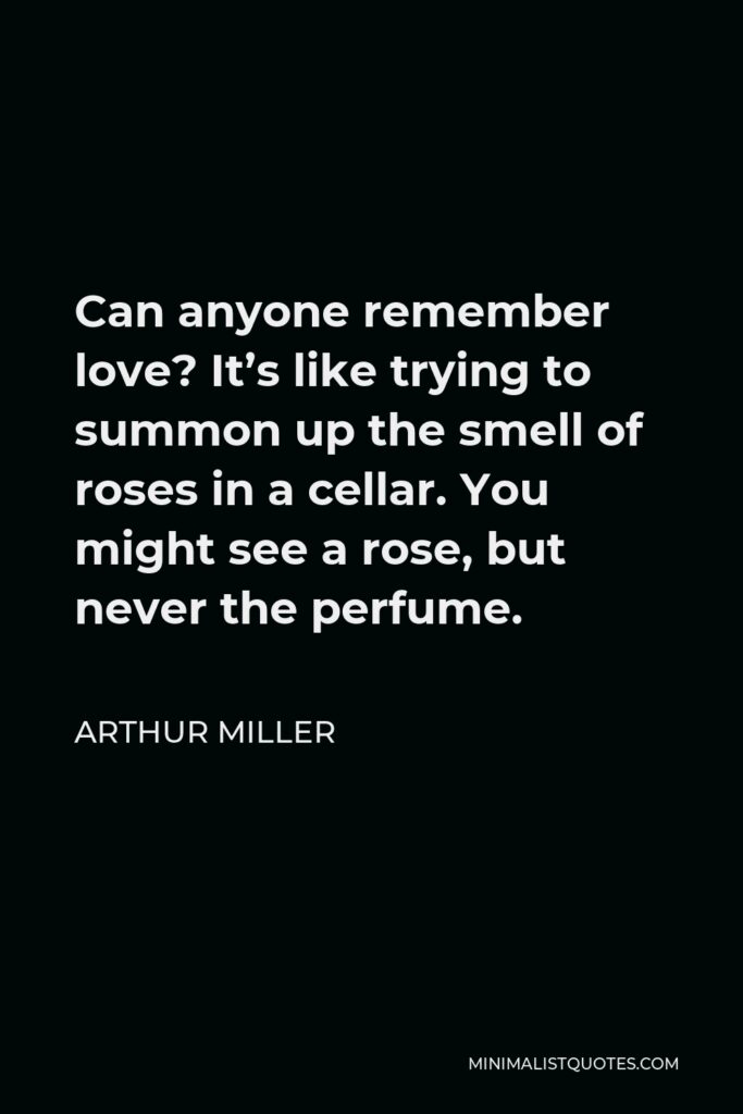 Arthur Miller Quote - Can anyone remember love? It’s like trying to summon up the smell of roses in a cellar. You might see a rose, but never the perfume.