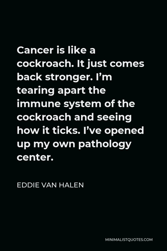 Eddie Van Halen Quote - Cancer is like a cockroach. It just comes back stronger. I’m tearing apart the immune system of the cockroach and seeing how it ticks. I’ve opened up my own pathology center.