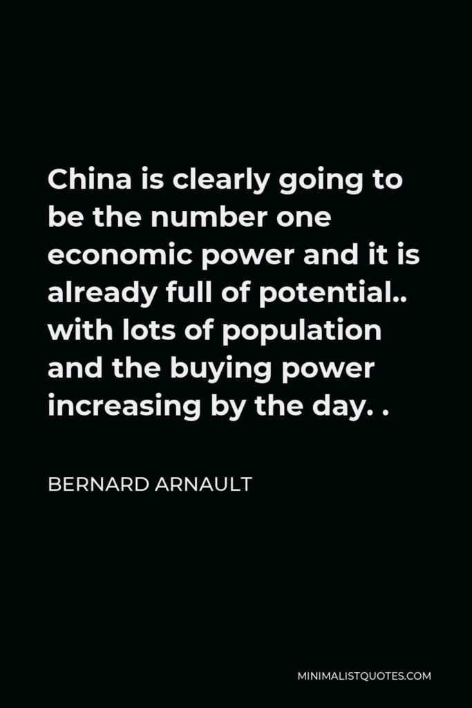 Bernard Arnault Quote - China is clearly going to be the number one economic power and it is already full of potential.. with lots of population and the buying power increasing by the day. .
