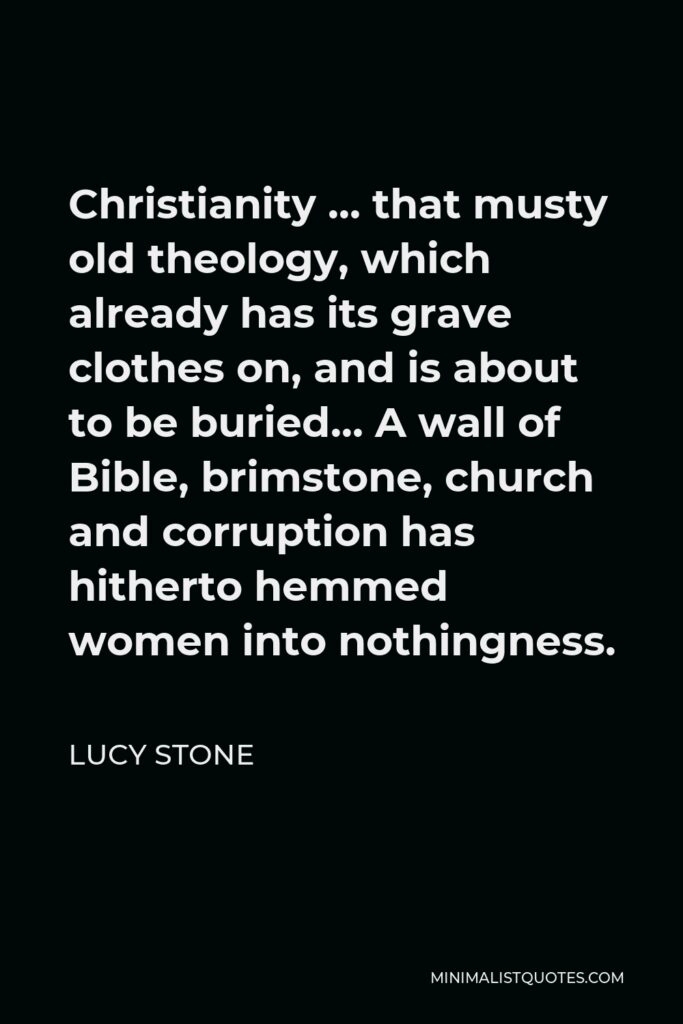 Lucy Stone Quote - Christianity … that musty old theology, which already has its grave clothes on, and is about to be buried… A wall of Bible, brimstone, church and corruption has hitherto hemmed women into nothingness.