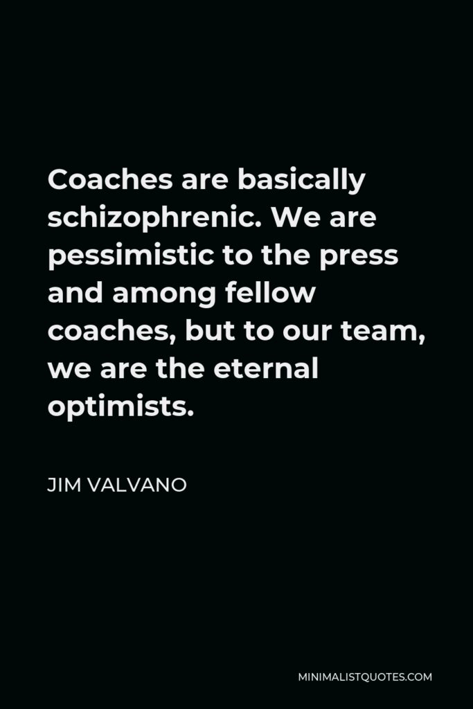Jim Valvano Quote - Coaches are basically schizophrenic. We are pessimistic to the press and among fellow coaches, but to our team, we are the eternal optimists.