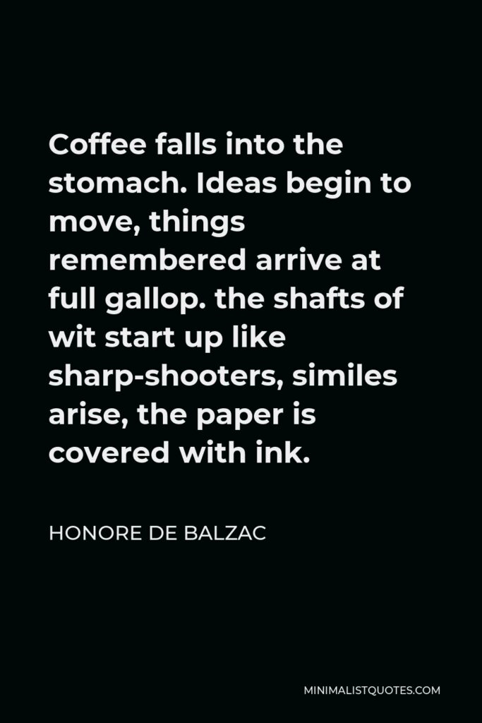 Honore de Balzac Quote - Coffee falls into the stomach. Ideas begin to move, things remembered arrive at full gallop. the shafts of wit start up like sharp-shooters, similes arise, the paper is covered with ink.