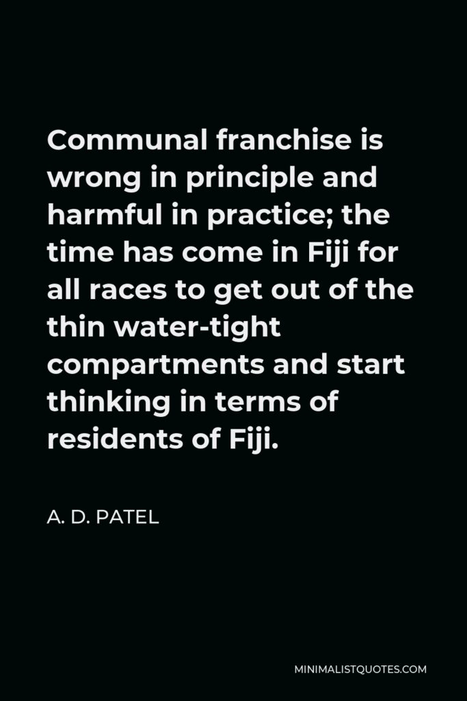 A. D. Patel Quote - Communal franchise is wrong in principle and harmful in practice; the time has come in Fiji for all races to get out of the thin water-tight compartments and start thinking in terms of residents of Fiji.