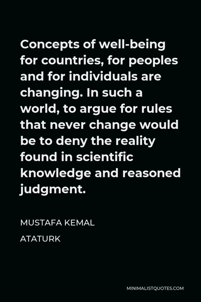 Mustafa Kemal Ataturk Quote - Concepts of well-being for countries, for peoples and for individuals are changing. In such a world, to argue for rules that never change would be to deny the reality found in scientific knowledge and reasoned judgment.