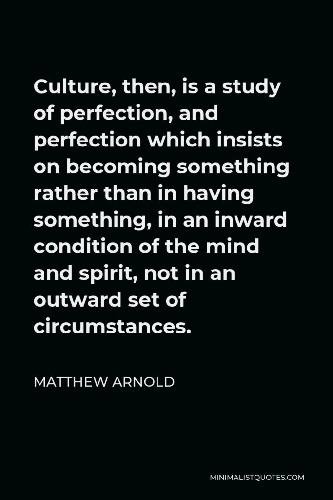 Matthew Arnold Quote - Culture, then, is a study of perfection, and perfection which insists on becoming something rather than in having something, in an inward condition of the mind and spirit, not in an outward set of circumstances.