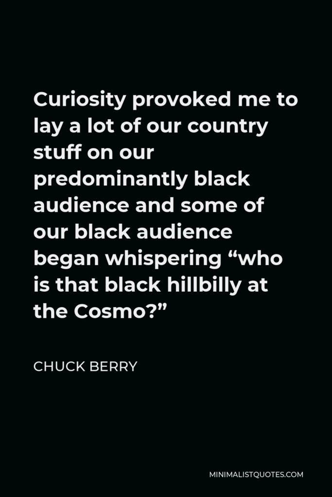Chuck Berry Quote - Curiosity provoked me to lay a lot of our country stuff on our predominantly black audience and some of our black audience began whispering “who is that black hillbilly at the Cosmo?”