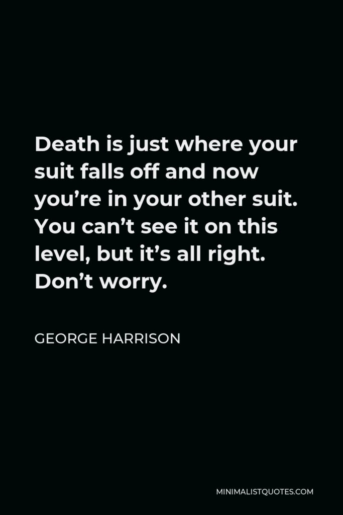 George Harrison Quote - Death is just where your suit falls off and now you’re in your other suit. You can’t see it on this level, but it’s all right. Don’t worry.