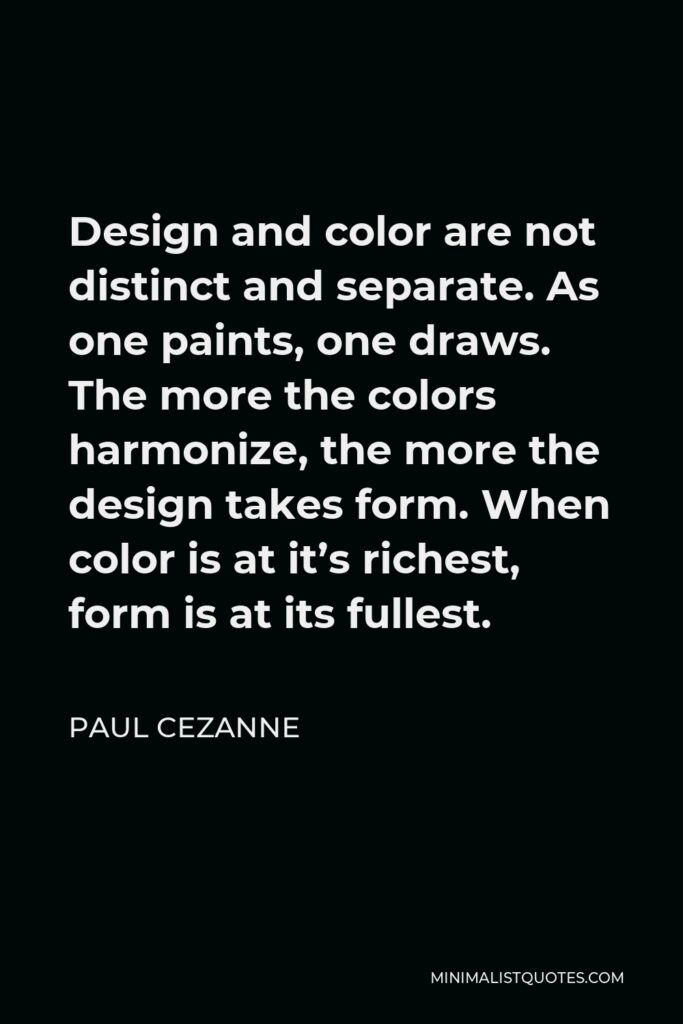 Paul Cezanne Quote - Design and color are not distinct and separate. As one paints, one draws. The more the colors harmonize, the more the design takes form. When color is at it’s richest, form is at its fullest.