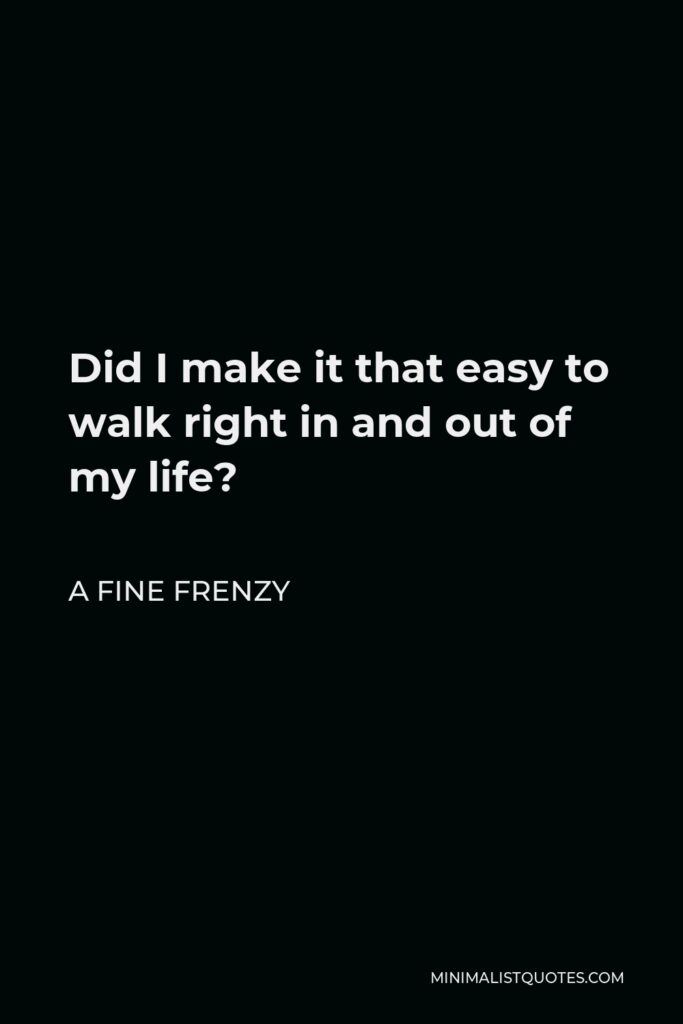 A Fine Frenzy Quote - Did I make it that easy to walk right in and out of my life?