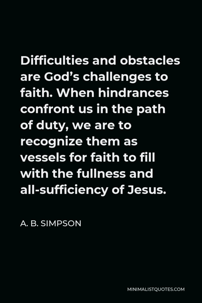 A. B. Simpson Quote - Difficulties and obstacles are God’s challenges to faith. When hindrances confront us in the path of duty, we are to recognize them as vessels for faith to fill with the fullness and all-sufficiency of Jesus.