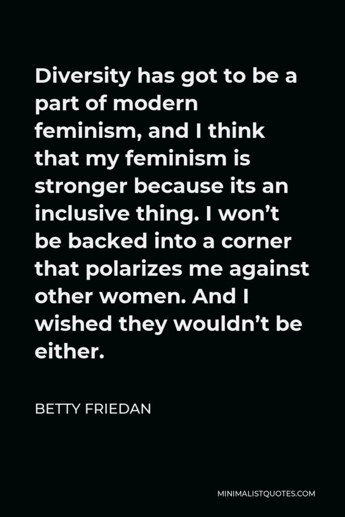 Betty Friedan Quote - Diversity has got to be a part of modern feminism, and I think that my feminism is stronger because its an inclusive thing. I won’t be backed into a corner that polarizes me against other women. And I wished they wouldn’t be either.