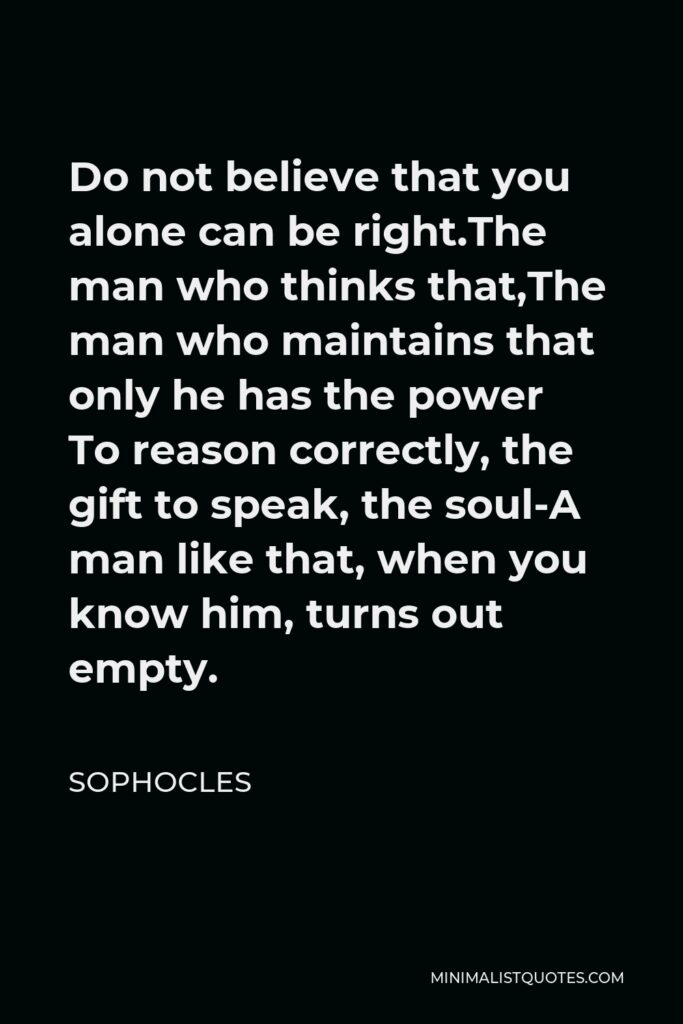 Sophocles Quote - Do not believe that you alone can be right.The man who thinks that,The man who maintains that only he has the power To reason correctly, the gift to speak, the soul-A man like that, when you know him, turns out empty.