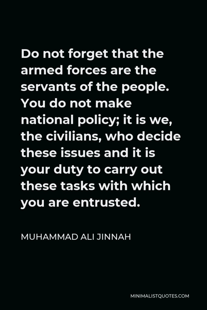 Muhammad Ali Jinnah Quote - Do not forget that the armed forces are the servants of the people. You do not make national policy; it is we, the civilians, who decide these issues and it is your duty to carry out these tasks with which you are entrusted.