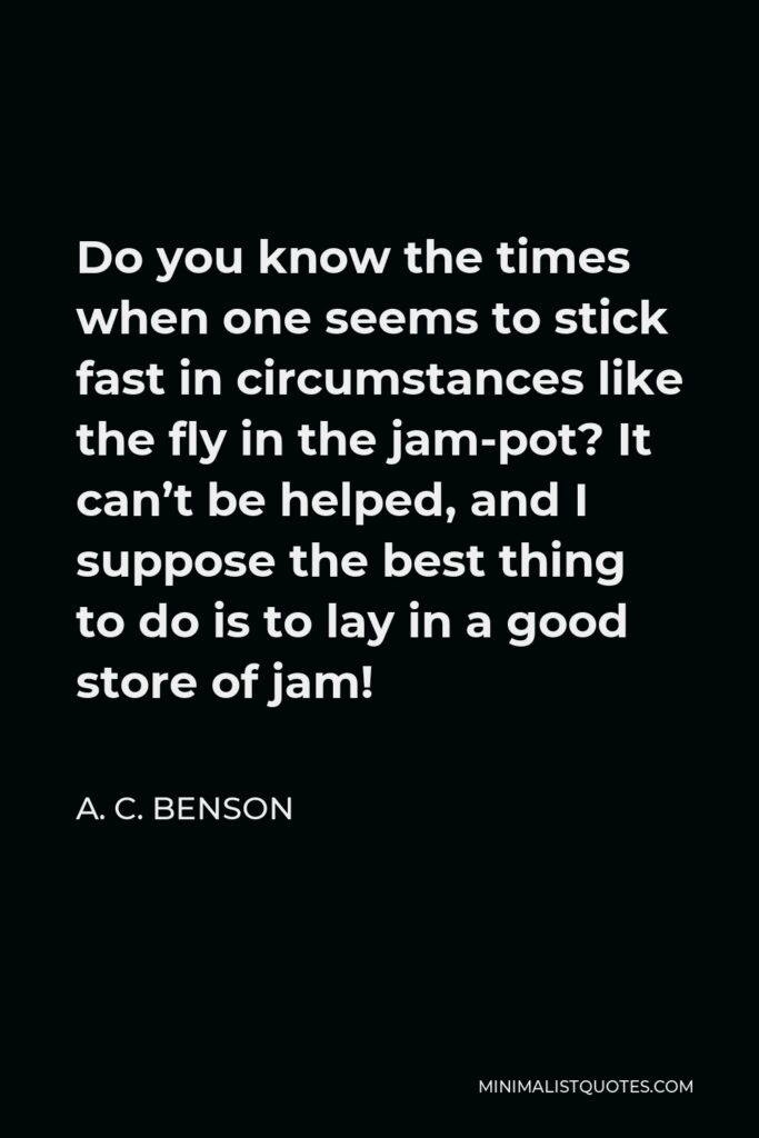 A. C. Benson Quote - Do you know the times when one seems to stick fast in circumstances like the fly in the jam-pot? It can’t be helped, and I suppose the best thing to do is to lay in a good store of jam!