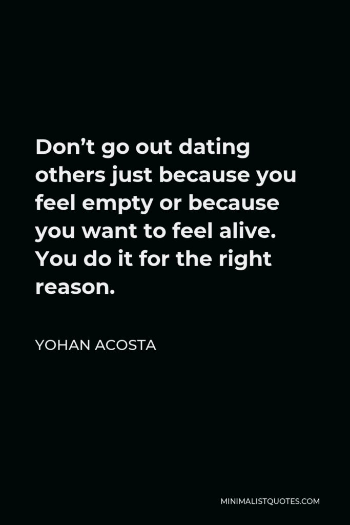 Yohan Acosta Quote - Don’t go out dating others just because you feel empty or because you want to feel alive. You do it for the right reason.