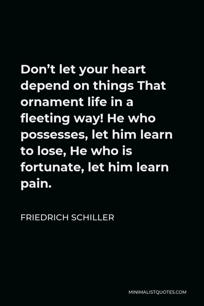 Friedrich Schiller Quote - Don’t let your heart depend on things That ornament life in a fleeting way! He who possesses, let him learn to lose, He who is fortunate, let him learn pain.