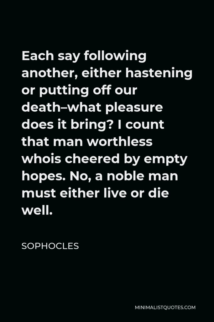 Sophocles Quote - Each say following another, either hastening or putting off our death–what pleasure does it bring? I count that man worthless whois cheered by empty hopes. No, a noble man must either live or die well.