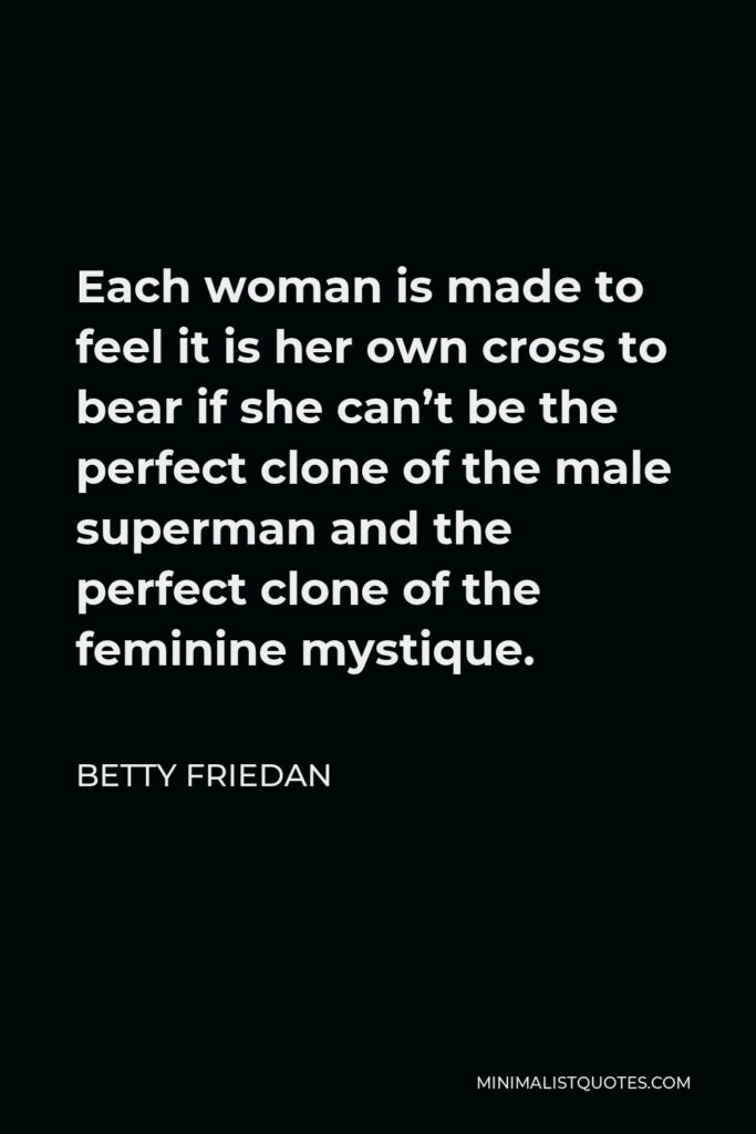 Betty Friedan Quote - Each woman is made to feel it is her own cross to bear if she can’t be the perfect clone of the male superman and the perfect clone of the feminine mystique.