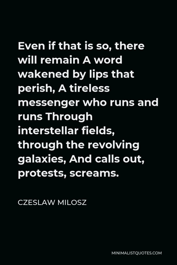 Czeslaw Milosz Quote - Even if that is so, there will remain A word wakened by lips that perish, A tireless messenger who runs and runs Through interstellar fields, through the revolving galaxies, And calls out, protests, screams.