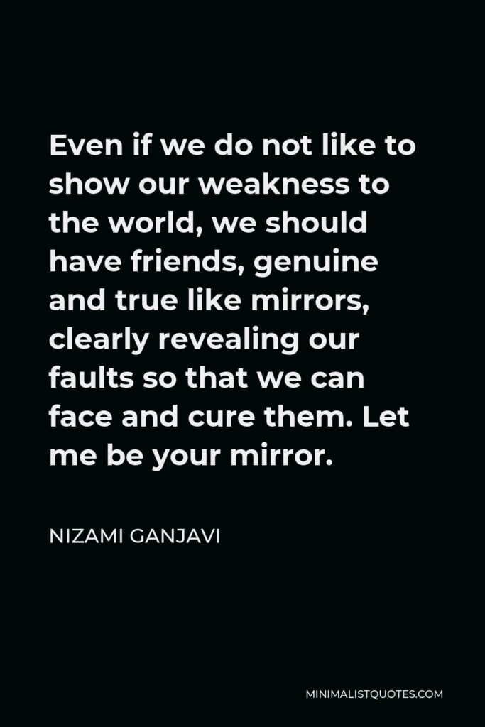 Nizami Ganjavi Quote - Even if we do not like to show our weakness to the world, we should have friends, genuine and true like mirrors, clearly revealing our faults so that we can face and cure them. Let me be your mirror.
