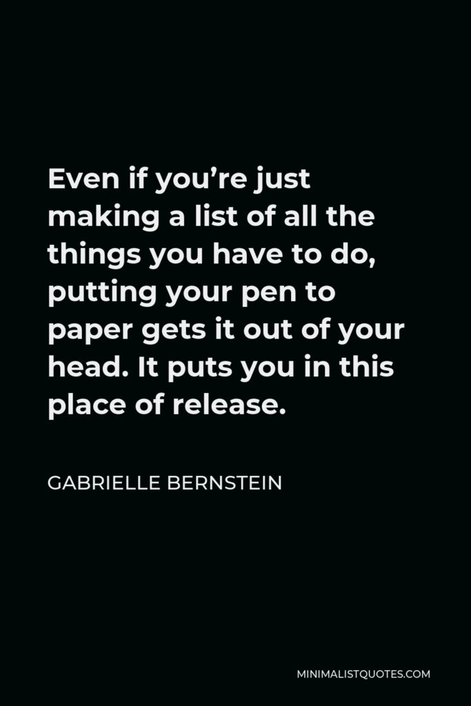 Gabrielle Bernstein Quote - Even if you’re just making a list of all the things you have to do, putting your pen to paper gets it out of your head. It puts you in this place of release.