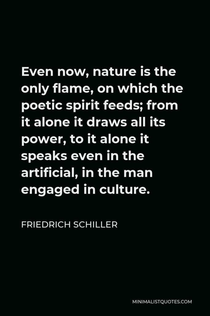 Friedrich Schiller Quote - Even now, nature is the only flame, on which the poetic spirit feeds; from it alone it draws all its power, to it alone it speaks even in the artificial, in the man engaged in culture.